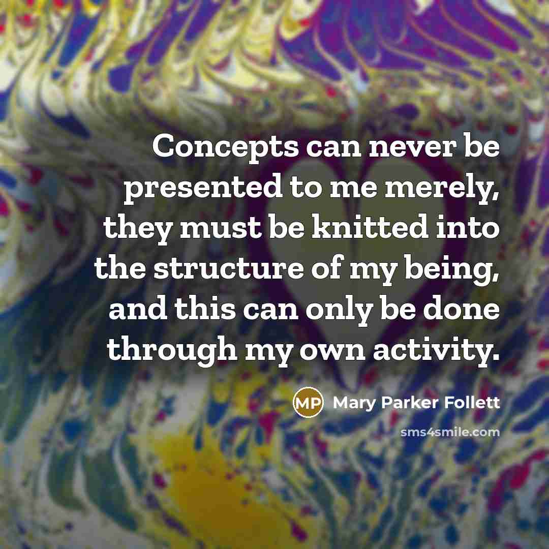 “Concepts can never be presented to me merely, they must be knitted into the structure of my being, and this can only be done through my own activity.” quote by Mary Parker Follett