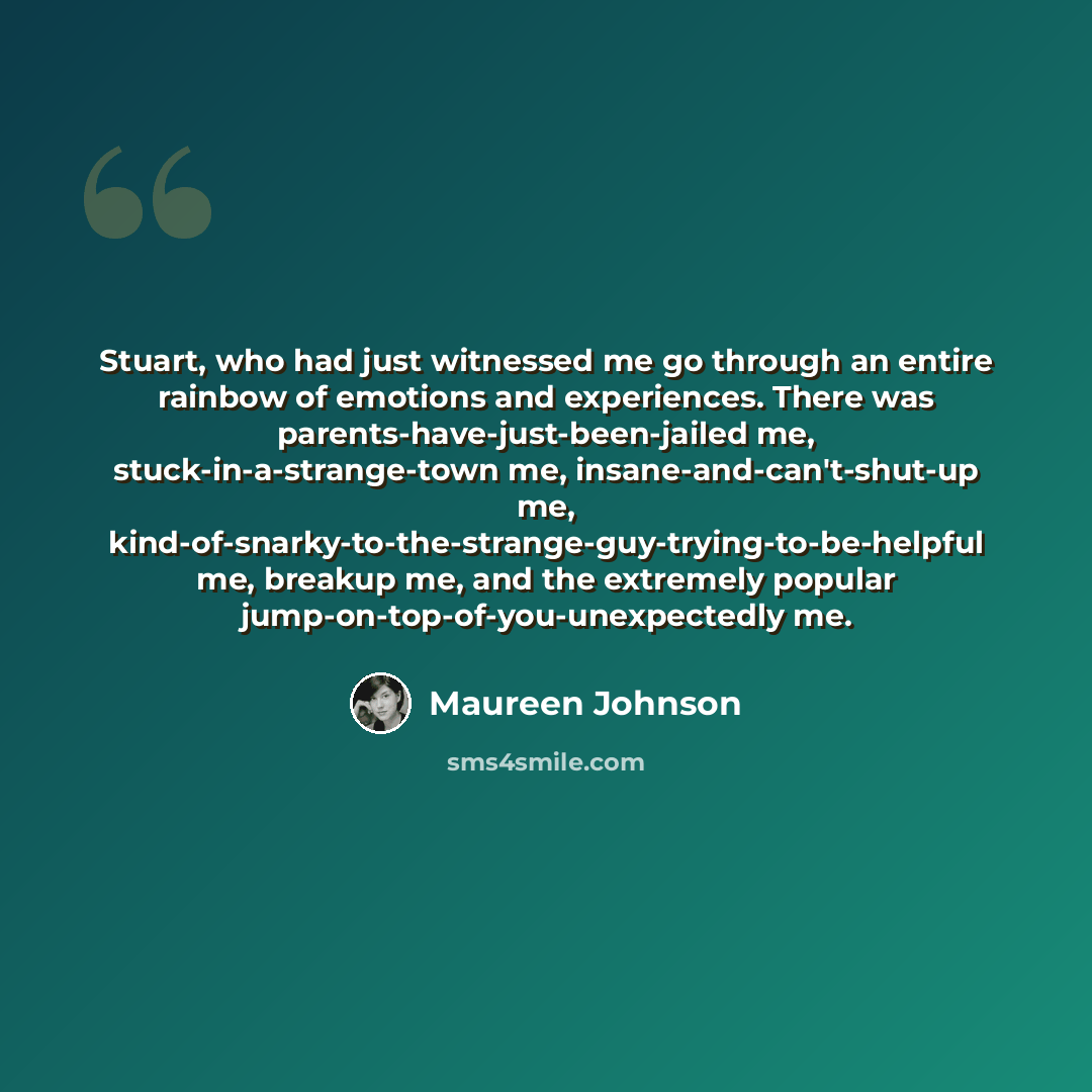 “Stuart, who had just witnessed me go through an entire rainbow of emotions and experiences. There was parents-have-just-been-jailed me, stuck-in-a-strange-town me, insane-and-can't-shut-up me, kind-of-snarky-to-the-strange-guy-trying-to-be-helpful me, breakup me, and the extremely popular…” quote by Maureen Johnson