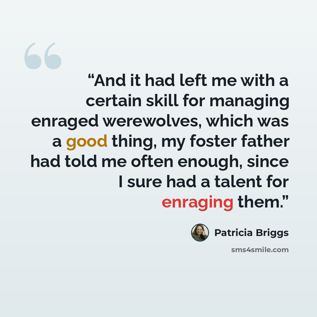“And it had left me with a certain skill for managing enraged werewolves, which was a good thing, my foster father had told me often enough, since I sure had a talent for enraging them.” quote by Patricia Briggs
