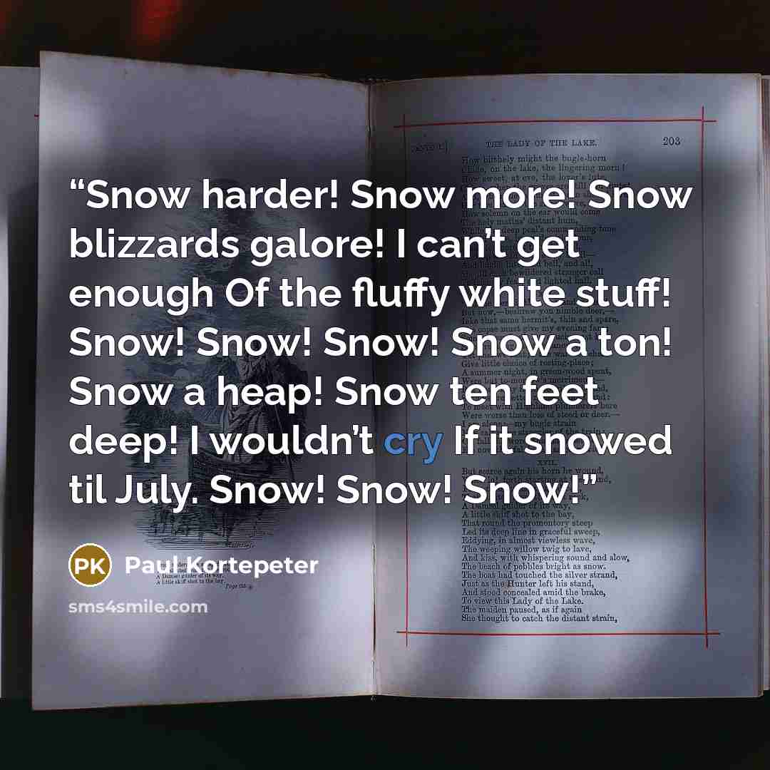 “Snow harder! Snow more! Snow blizzards galore! I can’t get enough Of the fluffy white stuff! Snow! Snow! Snow! Snow a ton! Snow a heap! Snow ten feet deep! I wouldn’t cry If it snowed til July. Snow! Snow! Snow!” quote by Paul Kortepeter