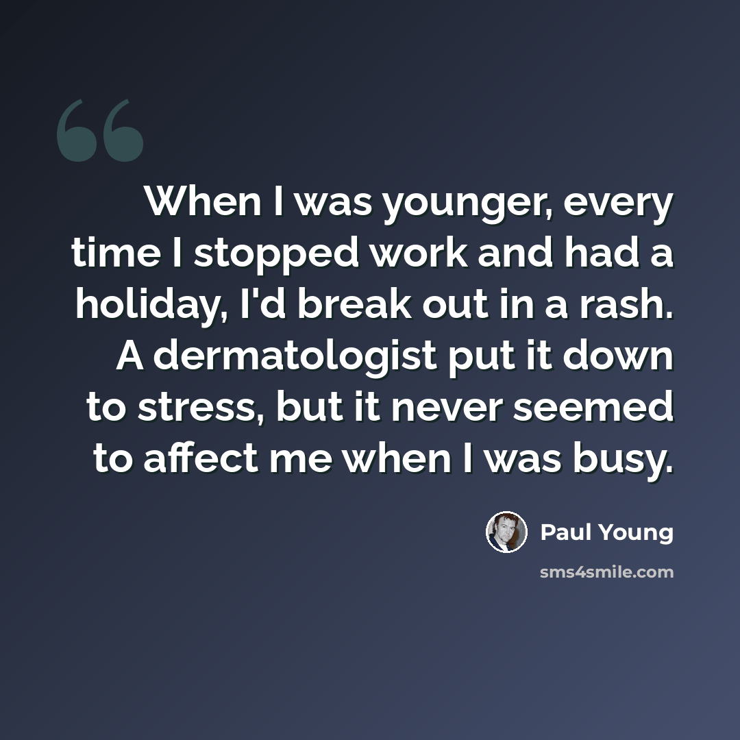 “When I was younger, every time I stopped work and had a holiday, I'd break out in a rash. A dermatologist put it down to stress, but it never seemed to affect me when I was busy.” quote by Paul Young