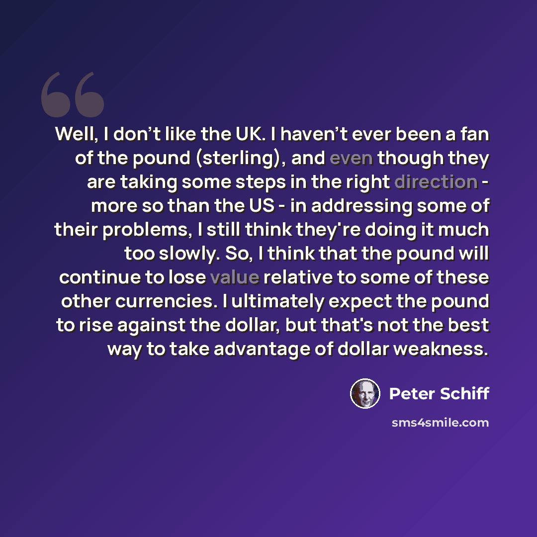“Well, I don't like the UK. I haven't ever been a fan of the pound (sterling), and even though they are taking some steps in the right direction - more so than the US - in addressing some of their problems, I still think they're doing it much too slowly. So, I think that the pound will continue to…” quote by Peter Schiff