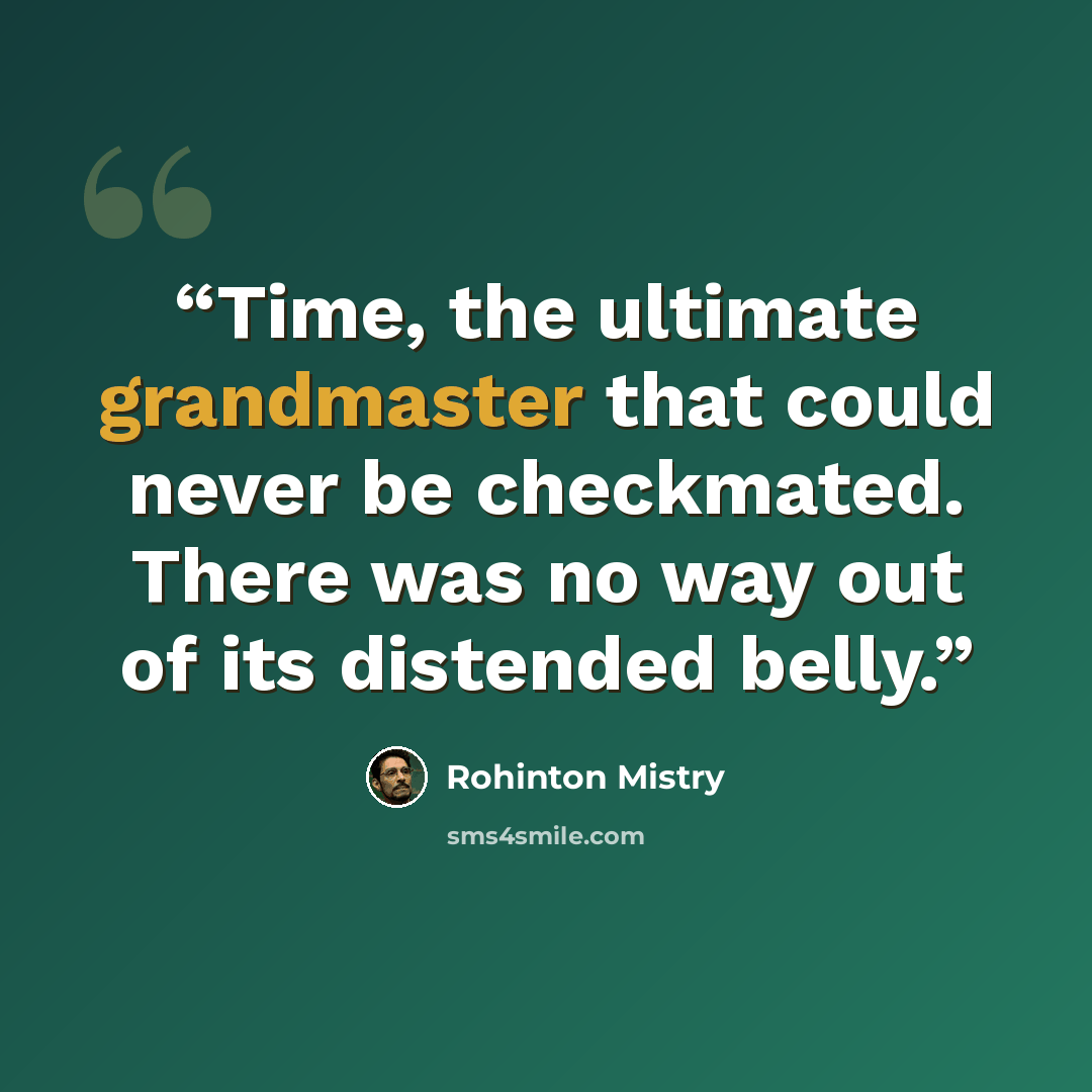 “Time, the ultimate grandmaster that could never be checkmated. There was no way out of its distended belly.” quote by Rohinton Mistry