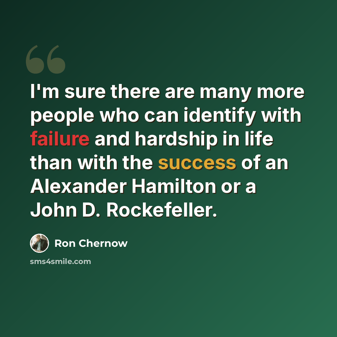 “I'm sure there are many more people who can identify with failure and hardship in life than with the success of an Alexander Hamilton or a John D. Rockefeller.” quote by Ron Chernow