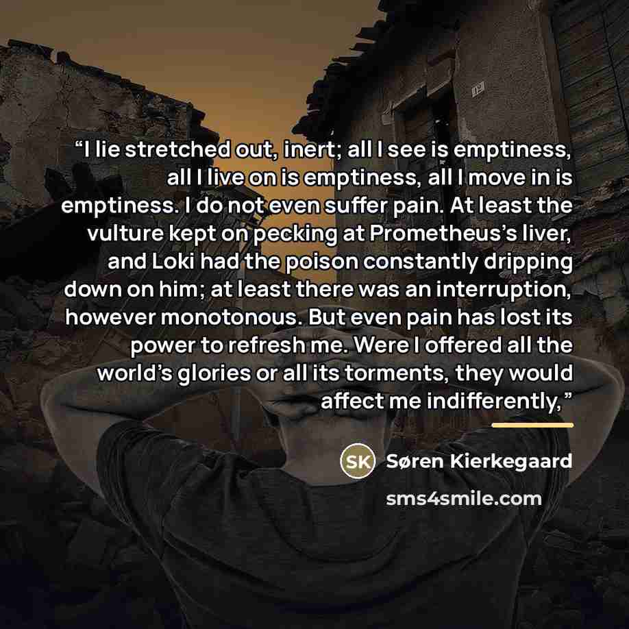 “I lie stretched out, inert; all I see is emptiness, all I live on is emptiness, all I move in is emptiness. I do not even suffer pain. At least the vulture kept on pecking at Prometheus’s liver, and Loki had the poison constantly dripping down on him; at least there was an interruption, however…” quote by Søren Kierkegaard