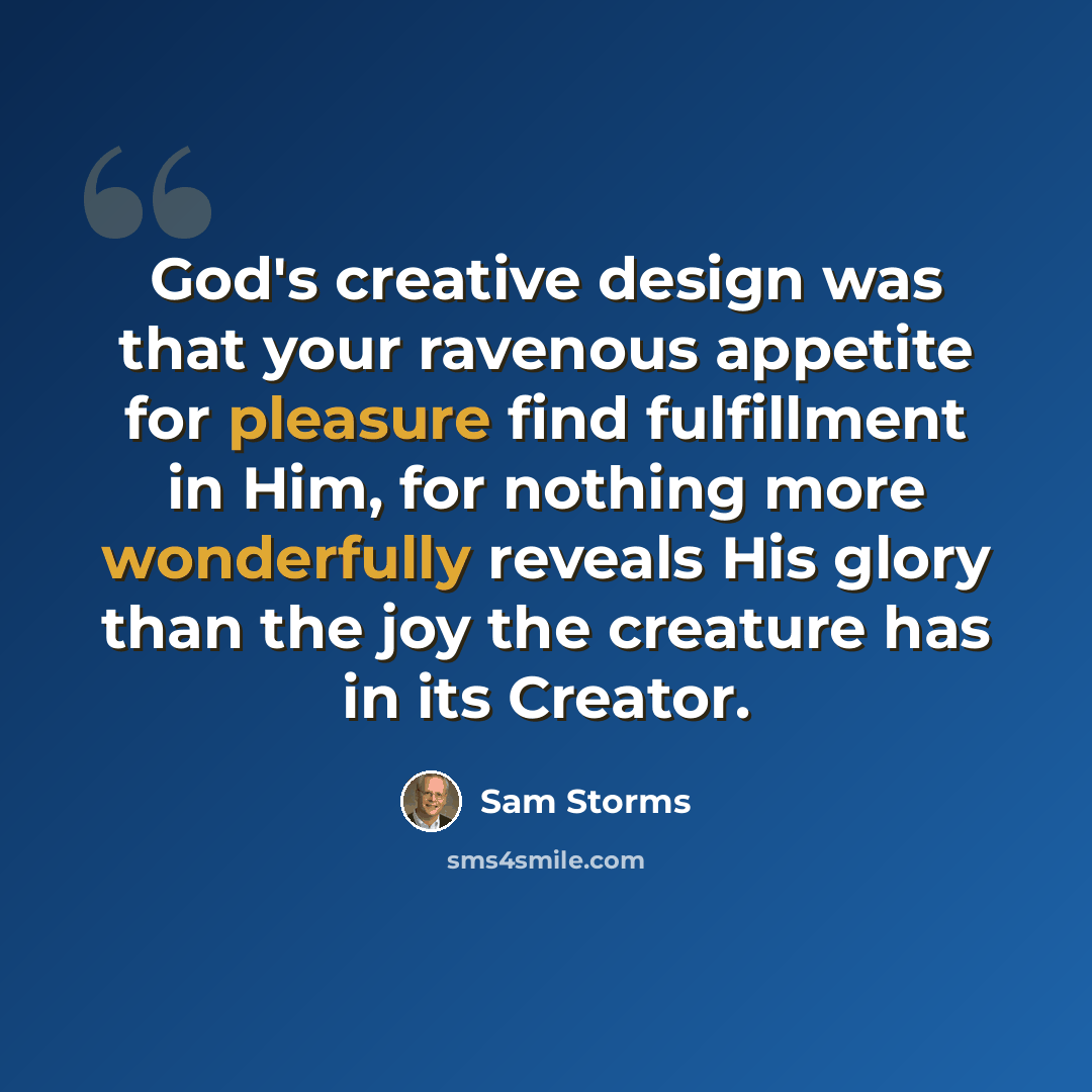 “God's creative design was that your ravenous appetite for pleasure find fulfillment in Him, for nothing more wonderfully reveals His glory than the joy the creature has in its Creator.” quote by Sam Storms