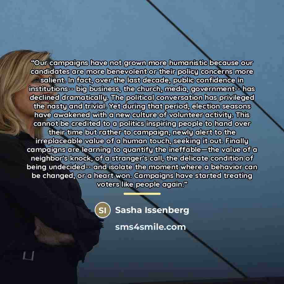 “Our campaigns have not grown more humanistic because our candidates are more benevolent or their policy concerns more salient. In fact, over the last decade, public confidence in institutions-- big business, the church, media, government-- has declined dramatically. The political conversation has…” quote by Sasha Issenberg