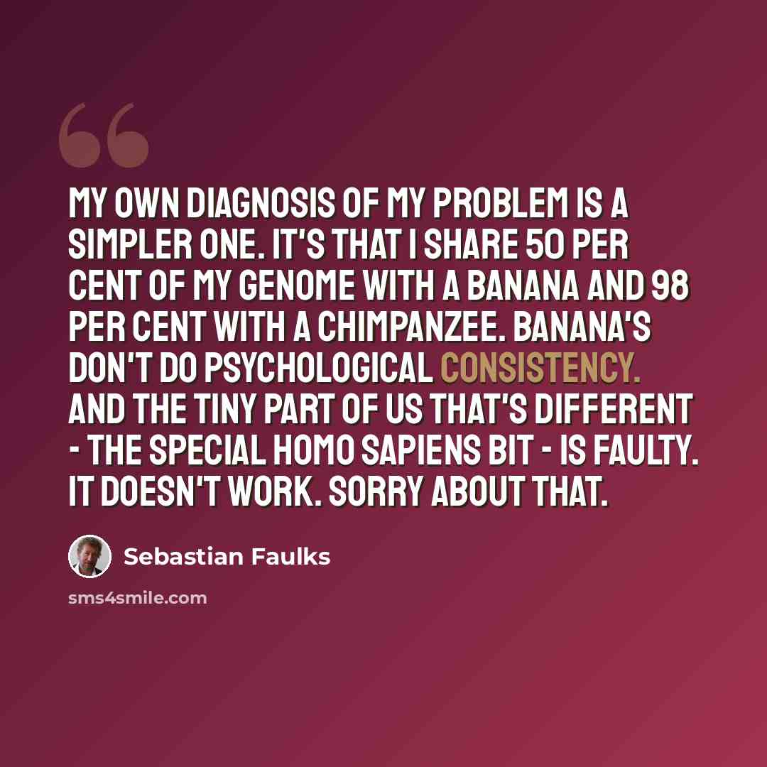 “My own diagnosis of my problem is a simpler one. It's that I share 50 per cent of my genome with a banana and 98 per cent with a chimpanzee. Banana's don't do psychological consistency. And the tiny part of us that's different - the special Homo sapiens bit - is faulty. It doesn't work. Sorry…” quote by Sebastian Faulks