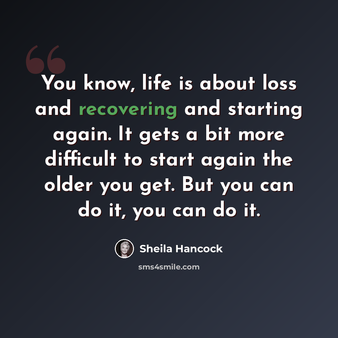 “You know, life is about loss and recovering and starting again. It gets a bit more difficult to start again the older you get. But you can do it, you can do it.” quote by Sheila Hancock