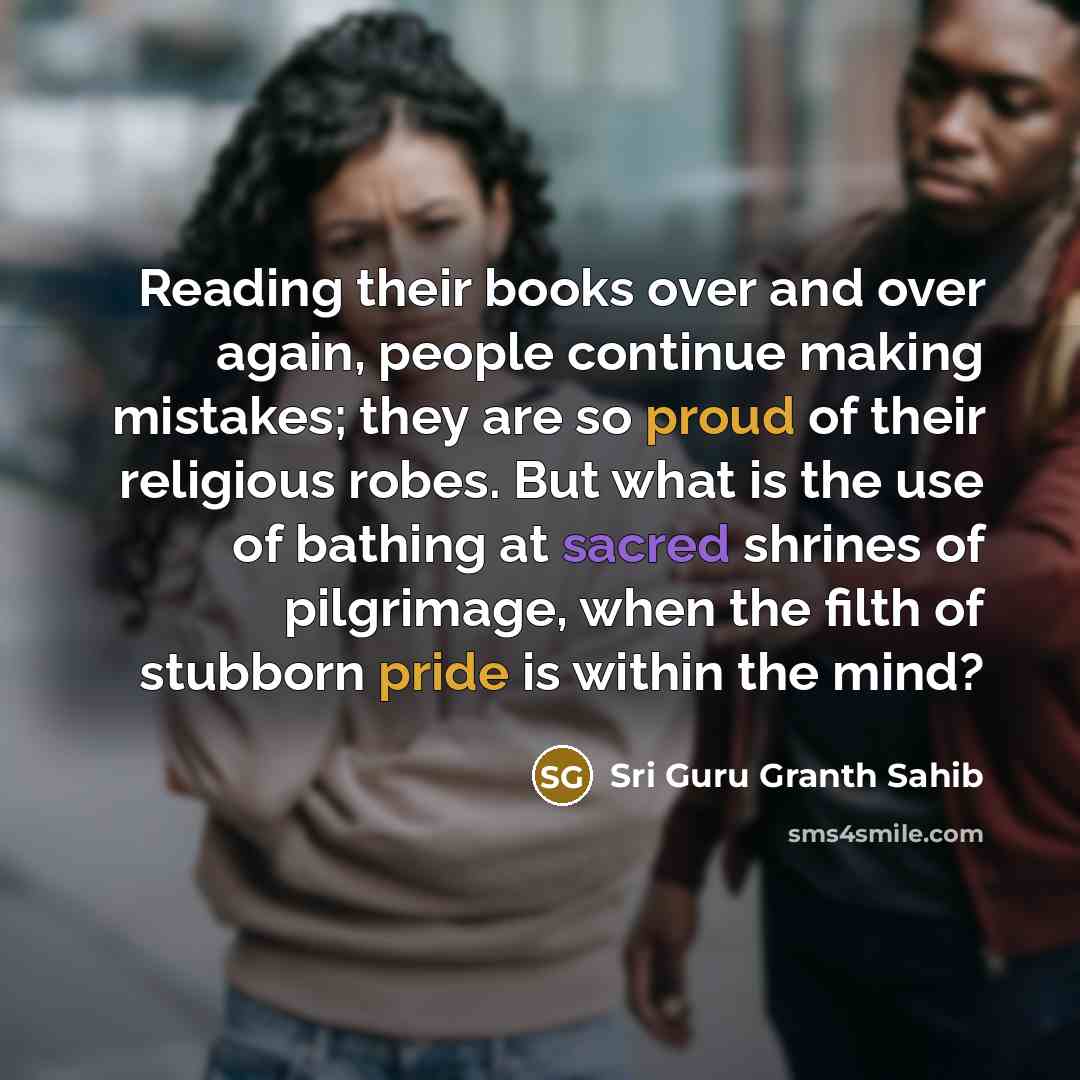 “Reading their books over and over again, people continue making mistakes; they are so proud of their religious robes. But what is the use of bathing at sacred shrines of pilgrimage, when the filth of stubborn pride is within the mind?” quote by Sri Guru Granth Sahib