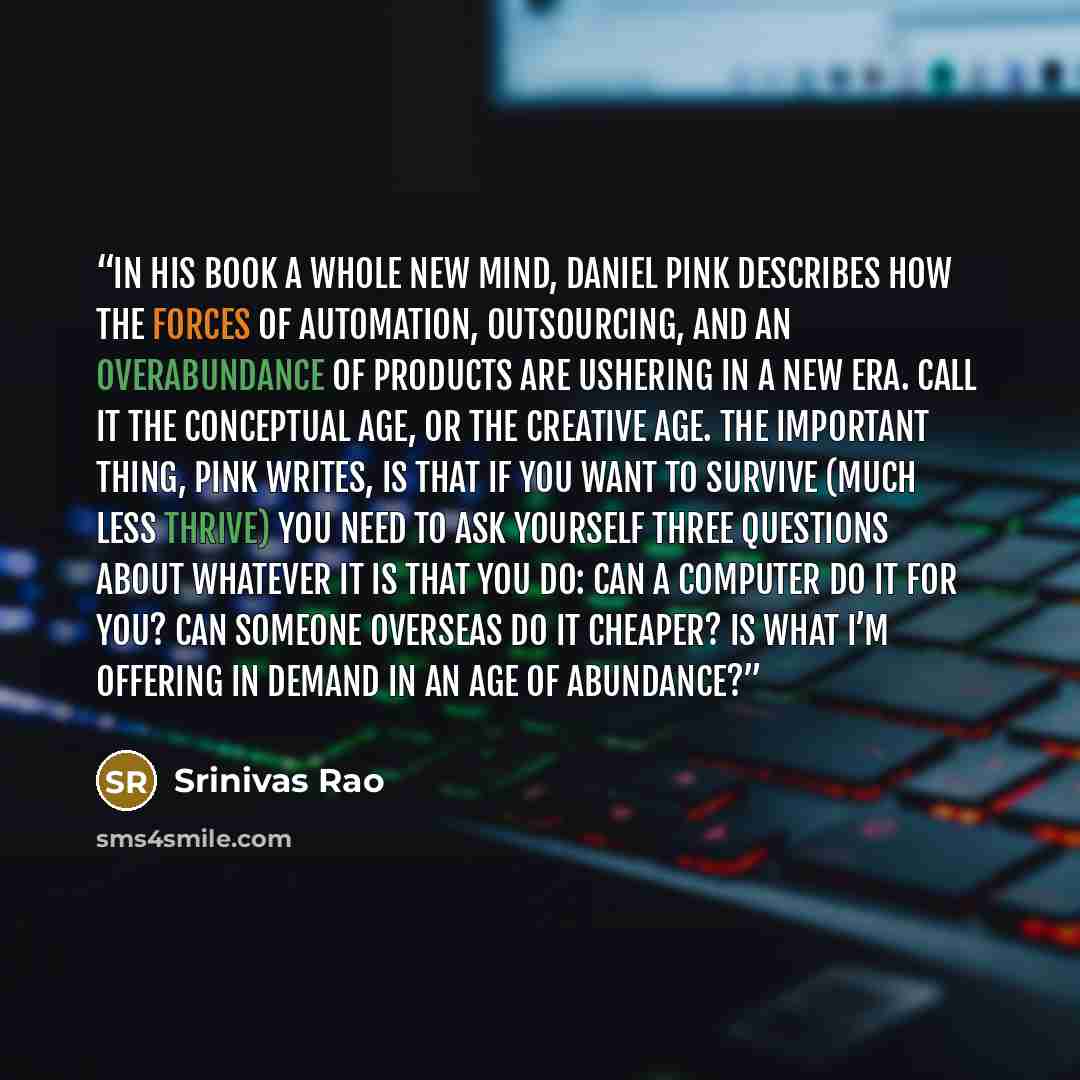 “In his book A WHOLE NEW MIND, Daniel Pink describes how the forces of automation, outsourcing, and an overabundance of products are ushering in a new era. Call it the Conceptual Age, or the Creative Age. The important thing, Pink writes, is that if you want to survive (much less thrive) you need…” quote by Srinivas Rao