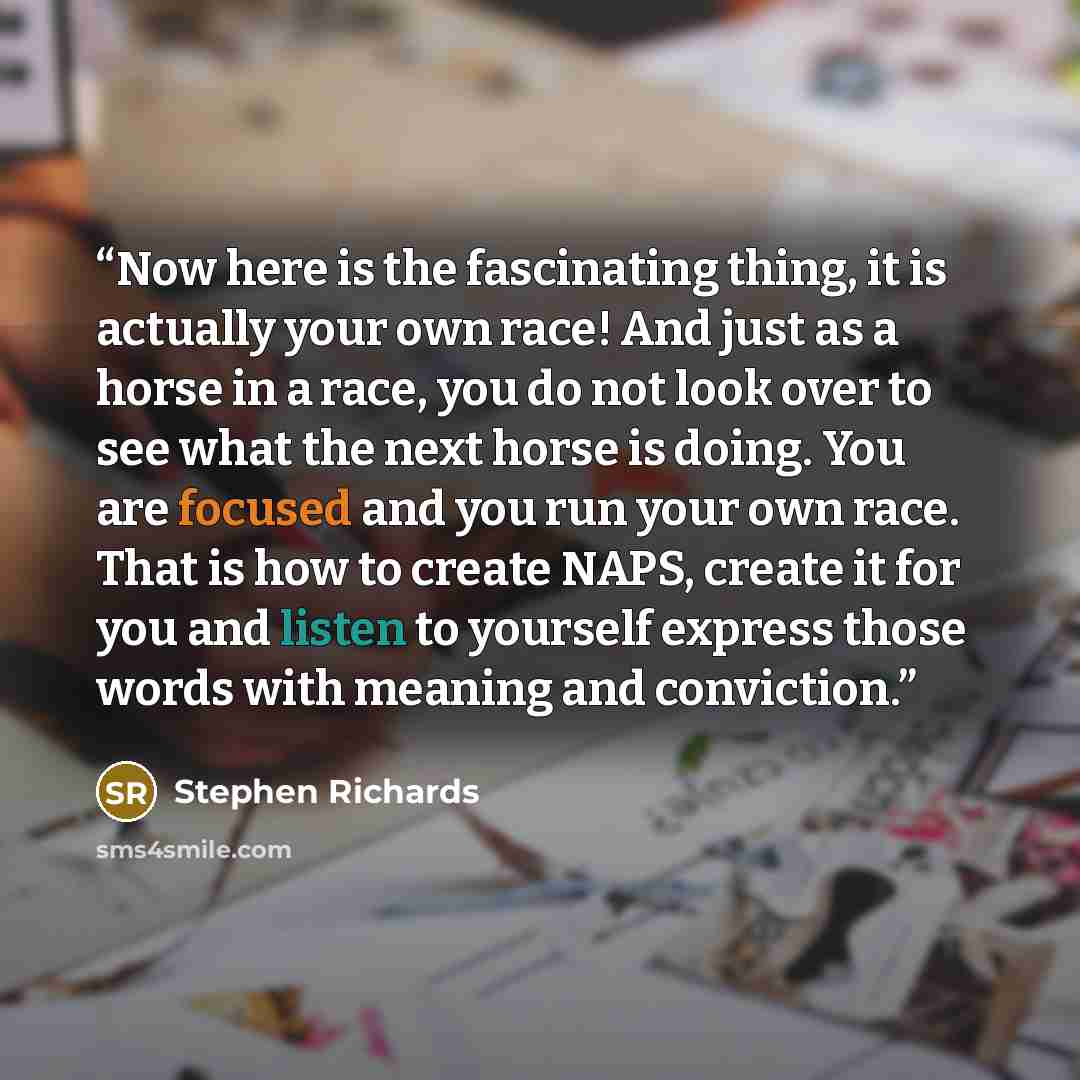 “Now here is the fascinating thing, it is actually your own race! And just as a horse in a race, you do not look over to see what the next horse is doing. You are focused and you run your own race. That is how to create NAPS, create it for you and listen to yourself express those words with meaning…” quote by Stephen Richards