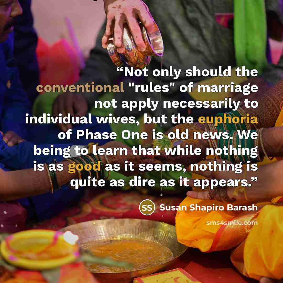 “Not only should the conventional "rules" of marriage not apply necessarily to individual wives, but the euphoria of Phase One is old news. We being to learn that while nothing is as good as it seems, nothing is quite as dire as it appears.” quote by Susan Shapiro Barash