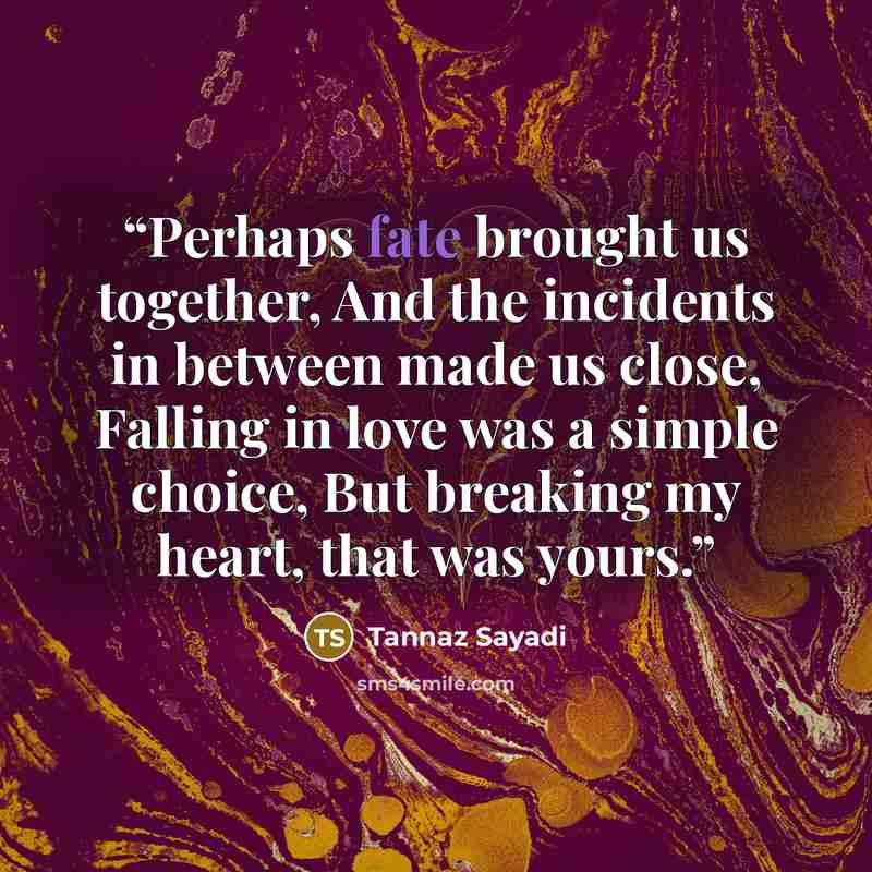“Perhaps fate brought us together, And the incidents in between made us close, Falling in love was a simple choice, But breaking my heart, that was yours.” quote by Tannaz Sayadi
