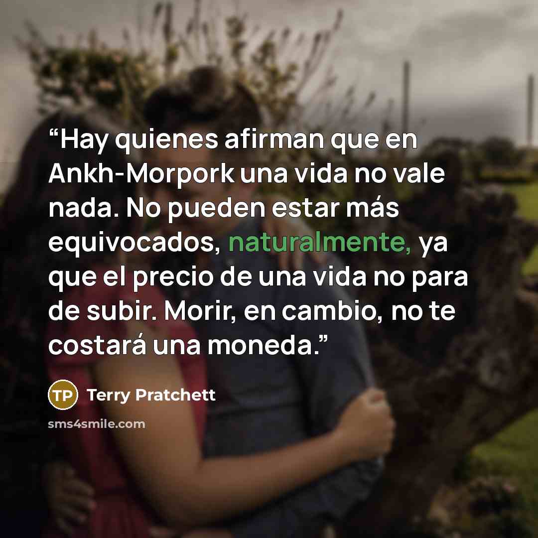 “Hay quienes afirman que en Ankh-Morpork una vida no vale nada. No pueden estar más equivocados, naturalmente, ya que el precio de una vida no para de subir. Morir, en cambio, no te costará una moneda.” quote by Terry Pratchett