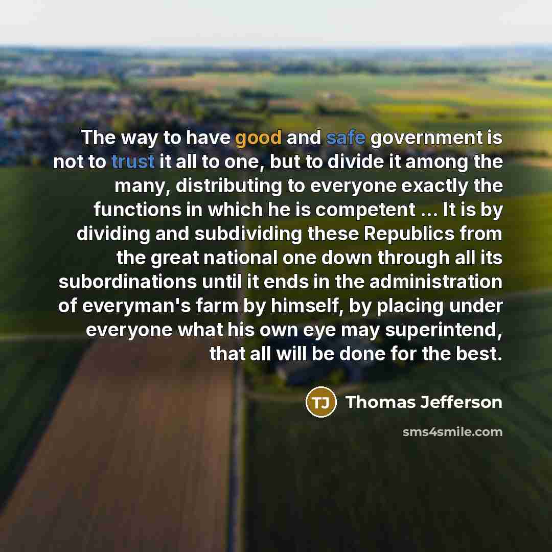 “The way to have good and safe government is not to trust it all to one, but to divide it among the many, distributing to everyone exactly the functions in which he is competent ... It is by dividing and subdividing these Republics from the great national one down through all its subordinations…” quote by Thomas Jefferson