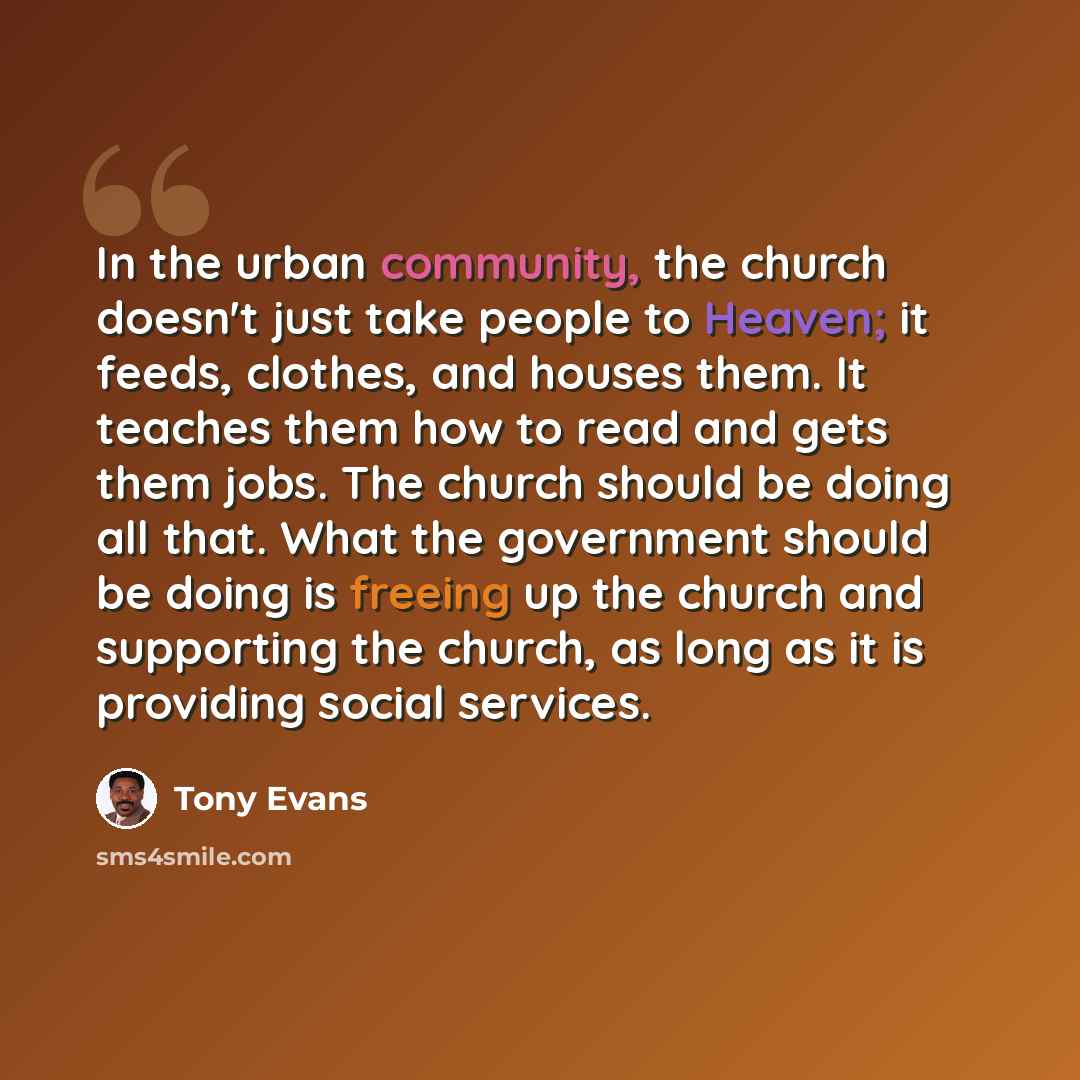 “In the urban community, the church doesn't just take people to Heaven; it feeds, clothes, and houses them. It teaches them how to read and gets them jobs. The church should be doing all that. What the government should be doing is freeing up the church and supporting the church, as long as it is…” quote by Tony Evans