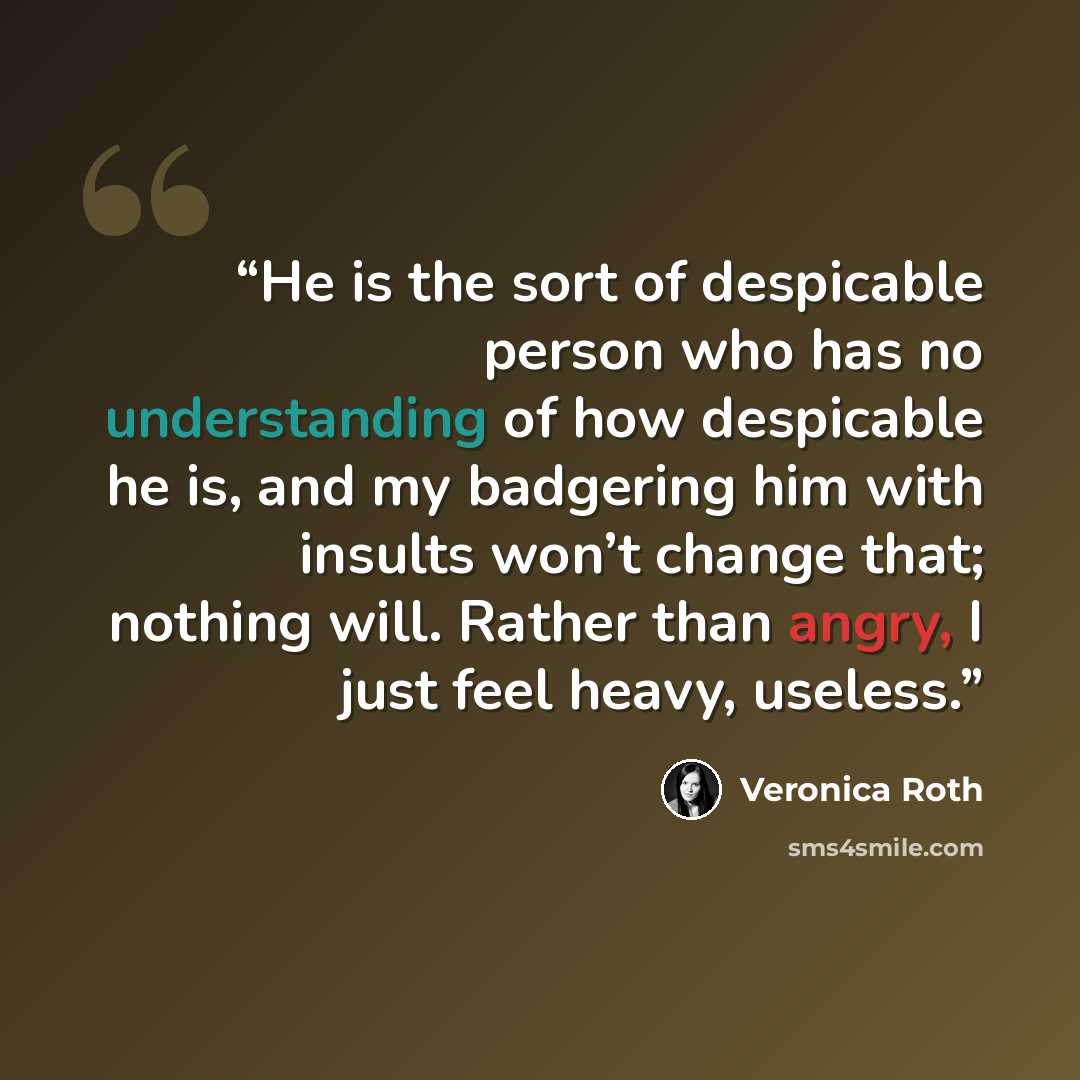 “He is the sort of despicable person who has no understanding of how despicable he is, and my badgering him with insults won’t change that; nothing will. Rather than angry, I just feel heavy, useless.” quote by Veronica Roth