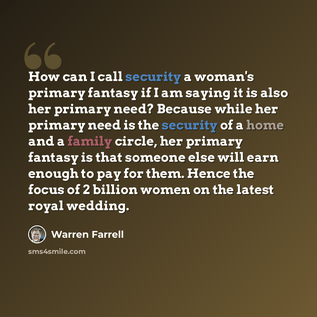 “How can I call security a woman's primary fantasy if I am saying it is also her primary need? Because while her primary need is the security of a home and a family circle, her primary fantasy is that someone else will earn enough to pay for them. Hence the focus of 2 billion women on the latest…” quote by Warren Farrell