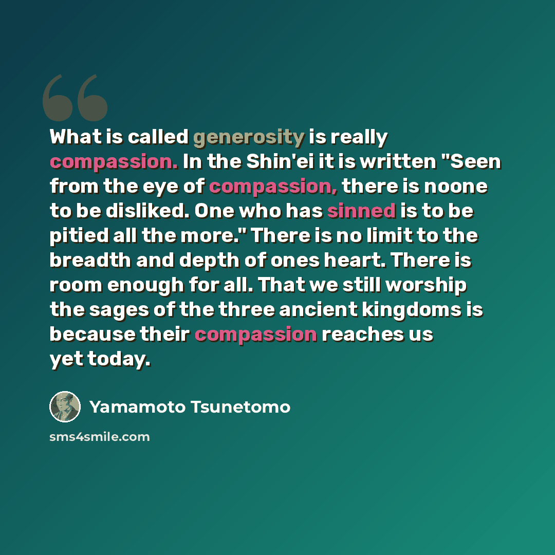 “What is called generosity is really compassion. In the Shin'ei it is written "Seen from the eye of compassion, there is noone to be disliked. One who has sinned is to be pitied all the more." There is no limit to the breadth and depth of ones heart. There is room enough for all. That we still…” quote by Yamamoto Tsunetomo
