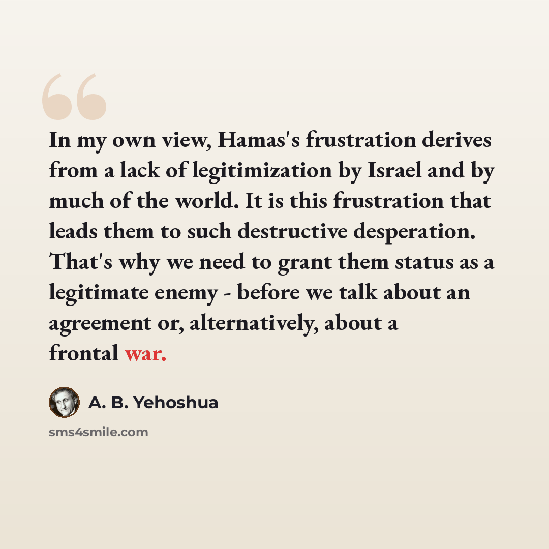 “In my own view, Hamas's frustration derives from a lack of legitimization by Israel and by much of the world. It is this frustration that leads them to such destructive desperation. That's why we need to grant them status as a legitimate enemy - before we talk about an agreement or, alternatively…” quote by A. B. Yehoshua