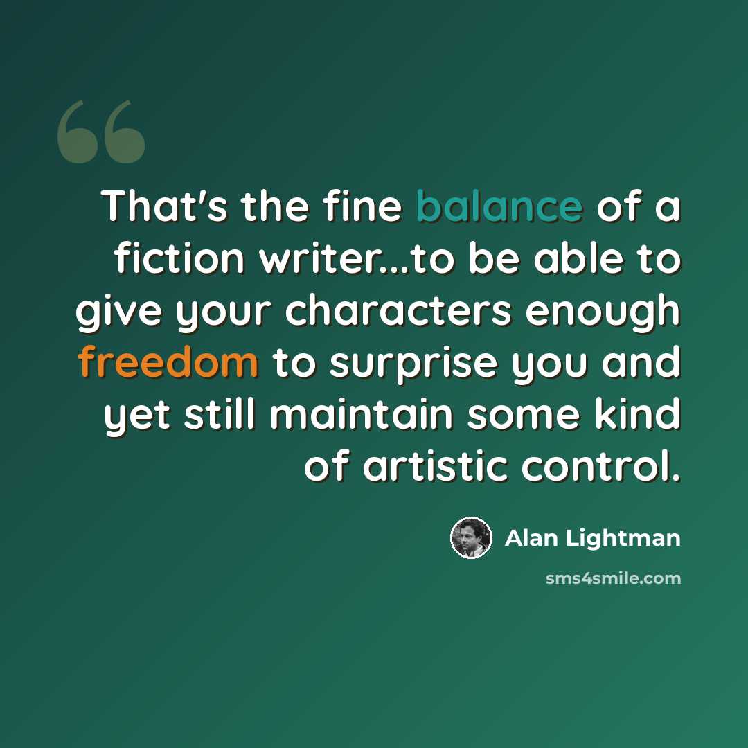 “That's the fine balance of a fiction writer...to be able to give your characters enough freedom to surprise you and yet still maintain some kind of artistic control.” quote by Alan Lightman