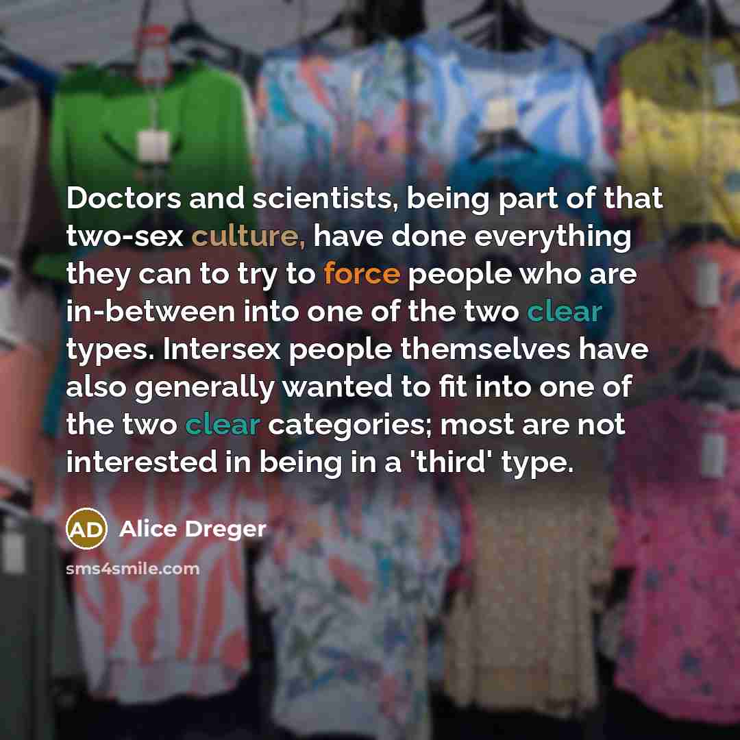 “Doctors and scientists, being part of that two-sex culture, have done everything they can to try to force people who are in-between into one of the two clear types. Intersex people themselves have also generally wanted to fit into one of the two clear categories; most are not interested in being…” quote by Alice Dreger