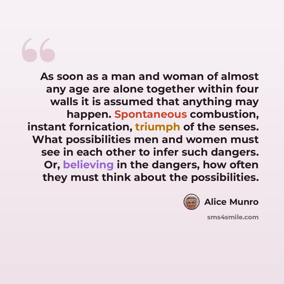 “As soon as a man and woman of almost any age are alone together within four walls it is assumed that anything may happen. Spontaneous combustion, instant fornication, triumph of the senses. What possibilities men and women must see in each other to infer such dangers. Or, believing in the dangers…” quote by Alice Munro