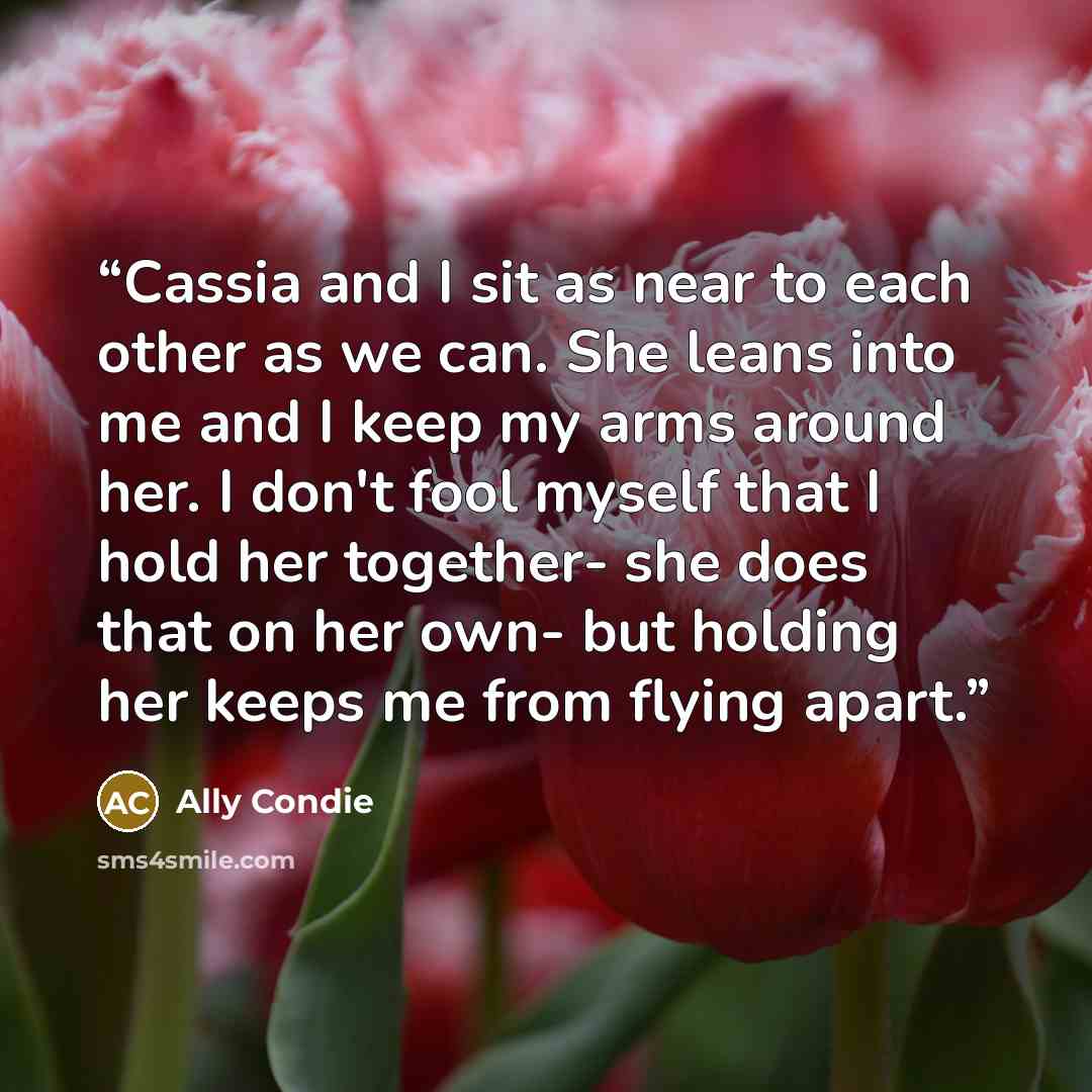 “Cassia and I sit as near to each other as we can. She leans into me and I keep my arms around her. I don't fool myself that I hold her together- she does that on her own- but holding her keeps me from flying apart.” quote by Ally Condie