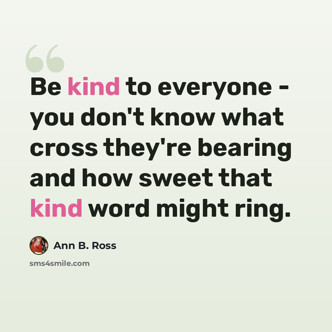 “Be kind to everyone - you don't know what cross they're bearing and how sweet that kind word might ring.” quote by Ann B. Ross