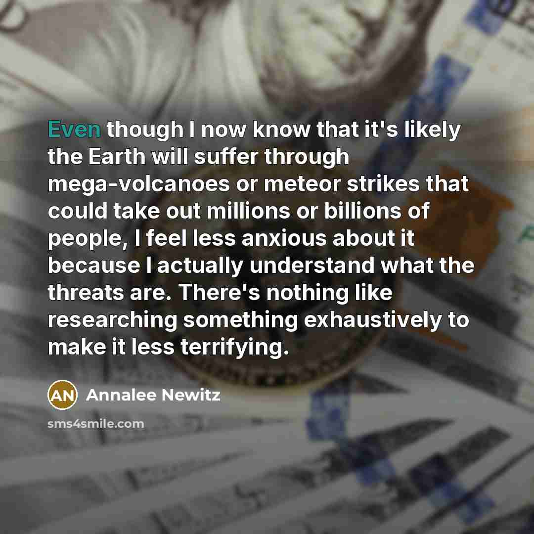 “Even though I now know that it's likely the Earth will suffer through mega-volcanoes or meteor strikes that could take out millions or billions of people, I feel less anxious about it because I actually understand what the threats are. There's nothing like researching something exhaustively to…” quote by Annalee Newitz
