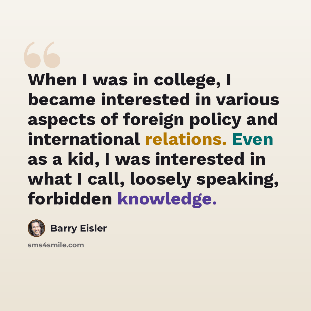 “When I was in college, I became interested in various aspects of foreign policy and international relations. Even as a kid, I was interested in what I call, loosely speaking, forbidden knowledge.” quote by Barry Eisler