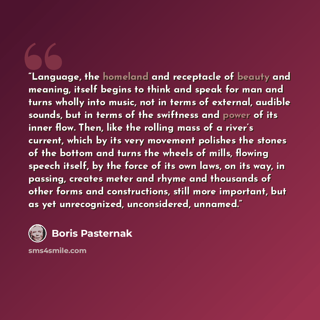 “Language, the homeland and receptacle of beauty and meaning, itself begins to think and speak for man and turns wholly into music, not in terms of external, audible sounds, but in terms of the swiftness and power of its inner flow. Then, like the rolling mass of a river’s current, which by its…” quote by Boris Pasternak