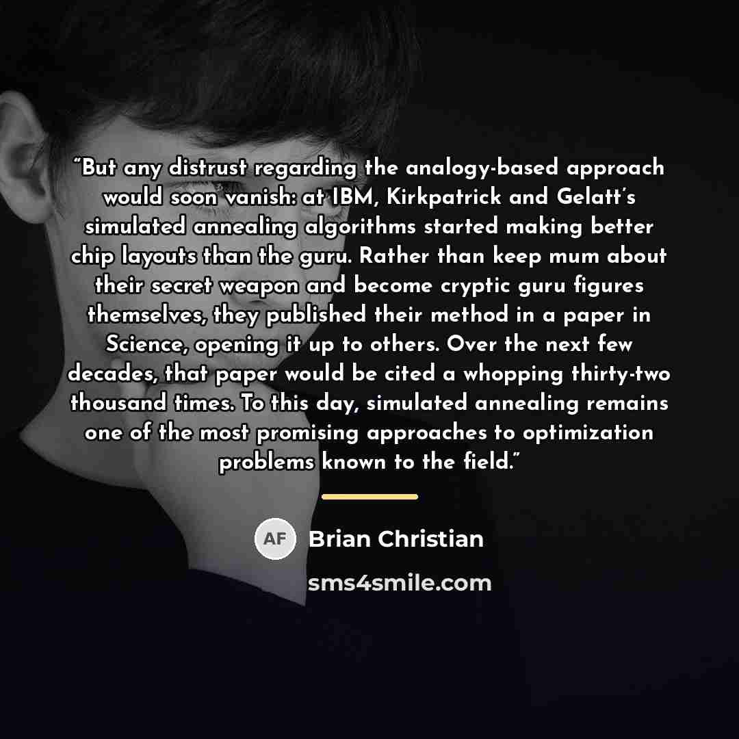 “But any distrust regarding the analogy-based approach would soon vanish: at IBM, Kirkpatrick and Gelatt’s simulated annealing algorithms started making better chip layouts than the guru. Rather than keep mum about their secret weapon and become cryptic guru figures themselves, they published their…” quote by Brian Christian