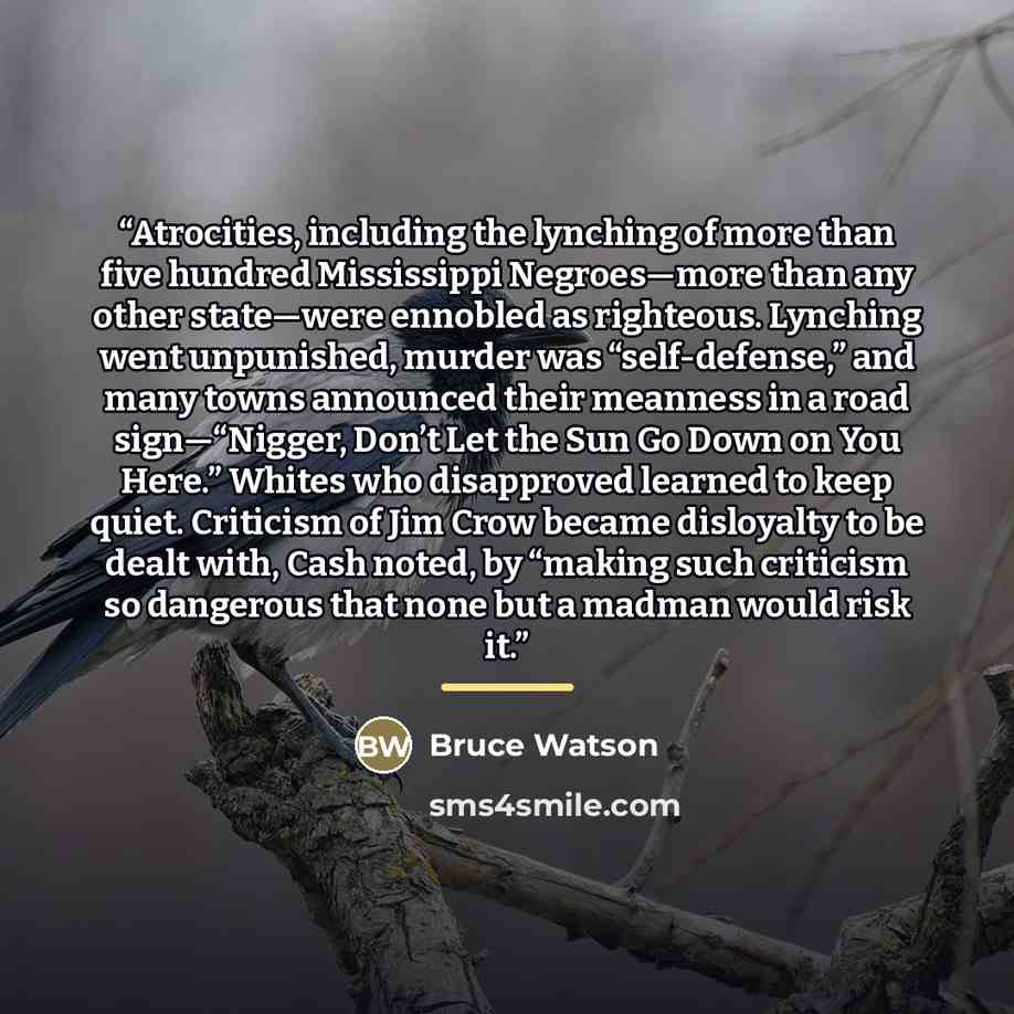 “Atrocities, including the lynching of more than five hundred Mississippi Negroes—more than any other state—were ennobled as righteous. Lynching went unpunished, murder was “self-defense,” and many towns announced their meanness in a road sign—“Nigger, Don’t Let the Sun Go Down on You Here.” Whites…” quote by Bruce Watson