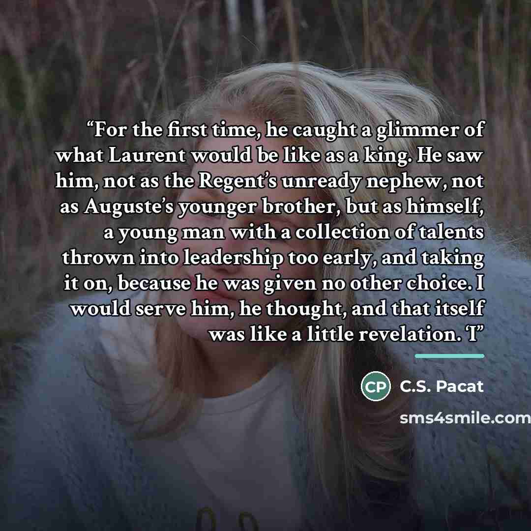 “For the first time, he caught a glimmer of what Laurent would be like as a king. He saw him, not as the Regent’s unready nephew, not as Auguste’s younger brother, but as himself, a young man with a collection of talents thrown into leadership too early, and taking it on, because he was given no…” quote by C.S. Pacat