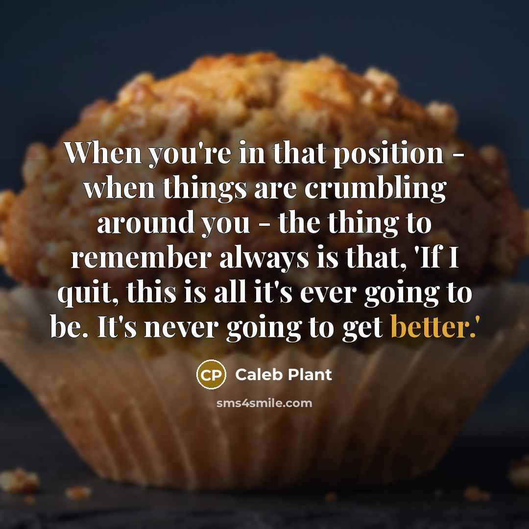 “When you're in that position - when things are crumbling around you - the thing to remember always is that, 'If I quit, this is all it's ever going to be. It's never going to get better.'” quote by Caleb Plant