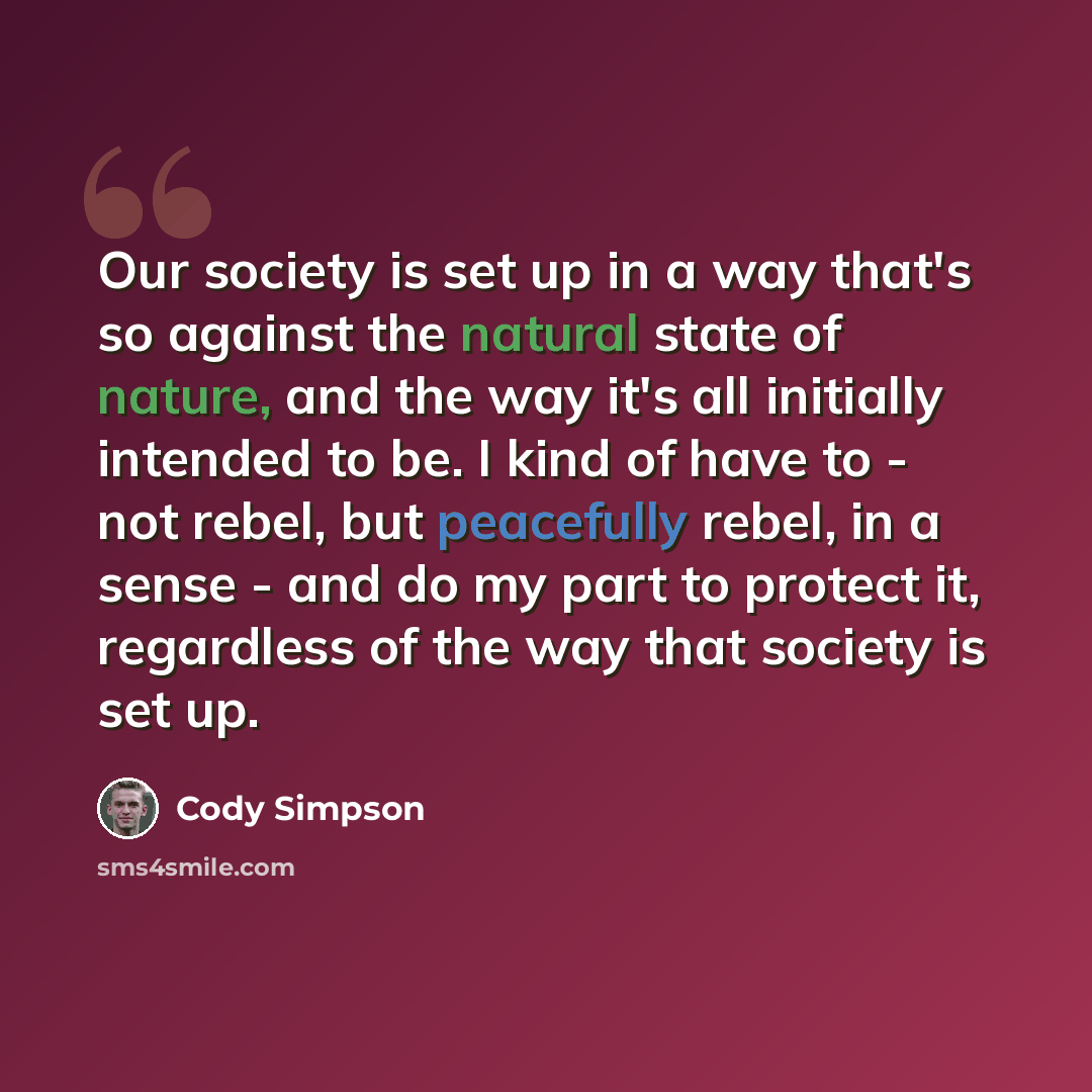 “Our society is set up in a way that's so against the natural state of nature, and the way it's all initially intended to be. I kind of have to - not rebel, but peacefully rebel, in a sense - and do my part to protect it, regardless of the way that society is set up.” quote by Cody Simpson