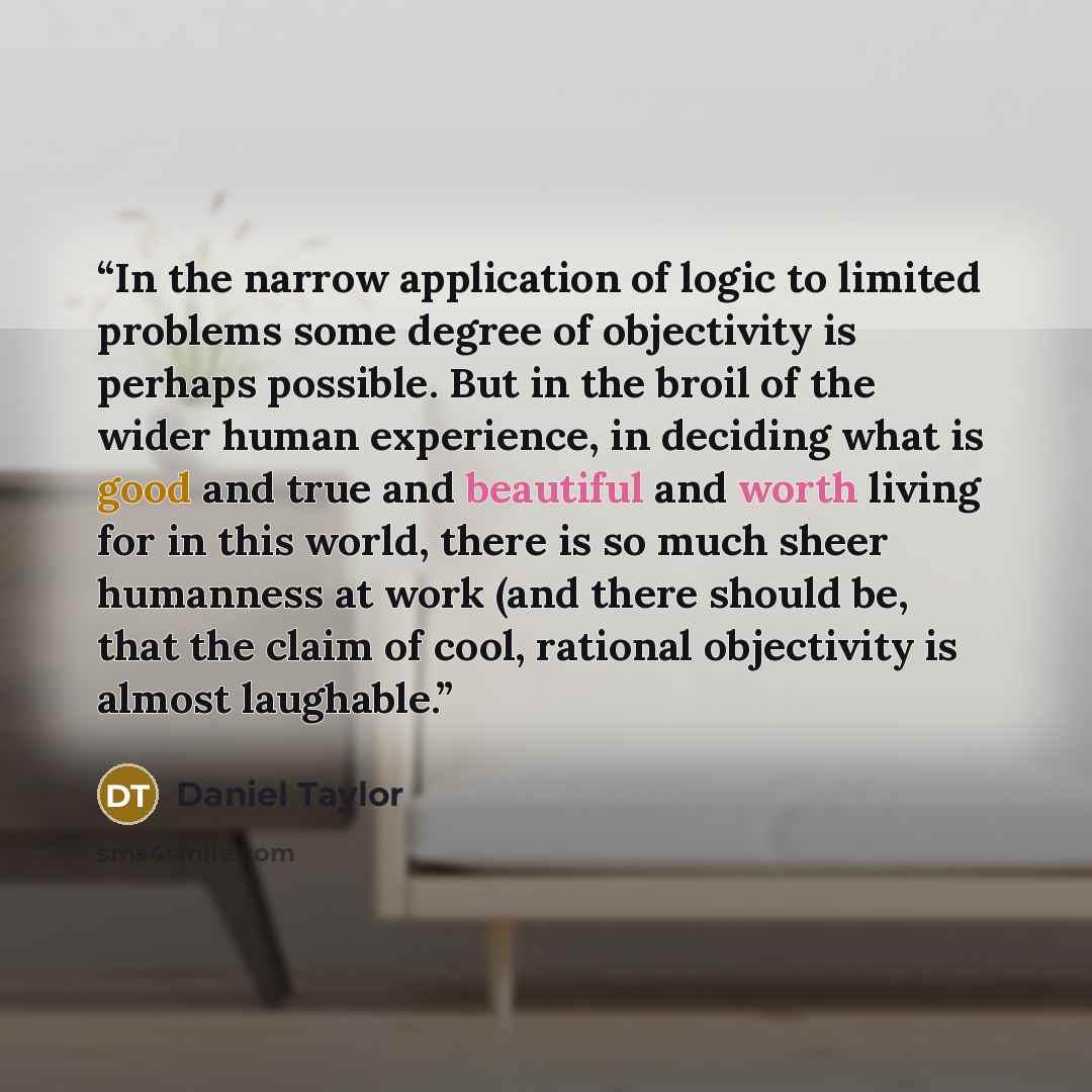 “In the narrow application of logic to limited problems some degree of objectivity is perhaps possible. But in the broil of the wider human experience, in deciding what is good and true and beautiful and worth living for in this world, there is so much sheer humanness at work (and there should be…” quote by Daniel Taylor