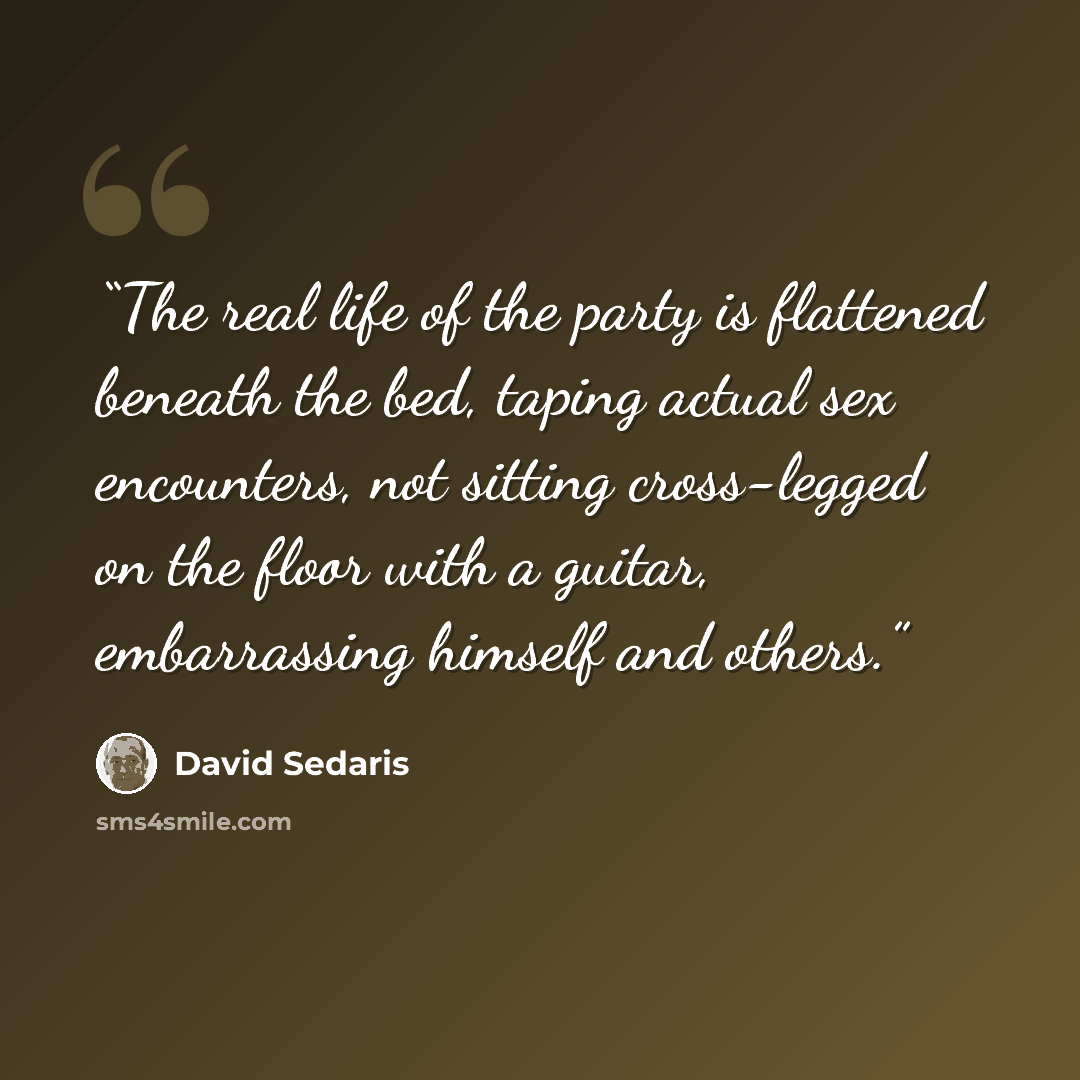 “The real life of the party is flattened beneath the bed, taping actual sex encounters, not sitting cross-legged on the floor with a guitar, embarrassing himself and others.” quote by David Sedaris