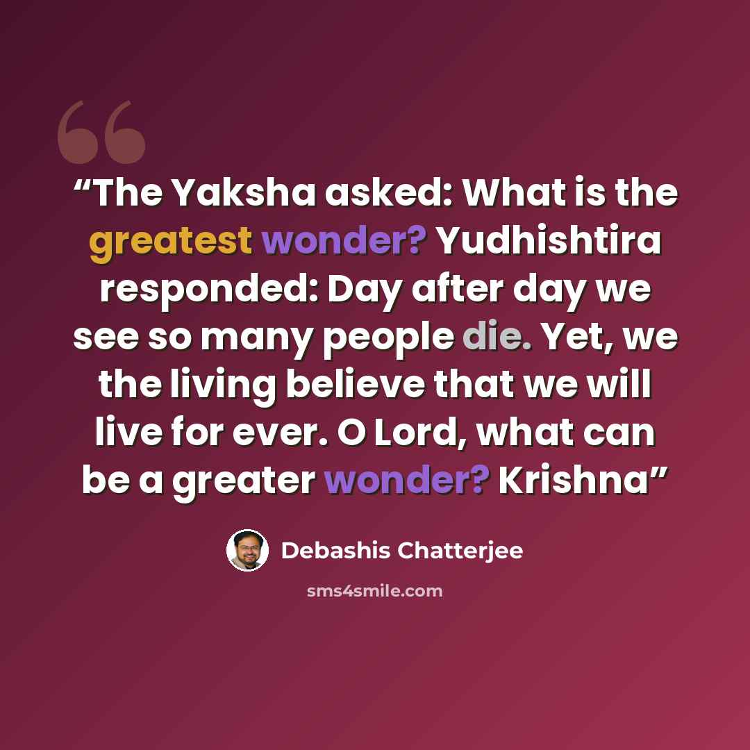 “The Yaksha asked: What is the greatest wonder? Yudhishtira responded: Day after day we see so many people die. Yet, we the living believe that we will live for ever. O Lord, what can be a greater wonder? Krishna” quote by Debashis Chatterjee