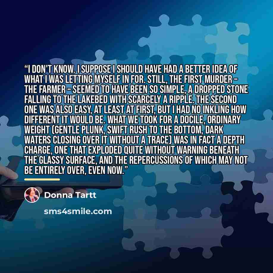 “I don't know. I suppose I should have had a better idea of what I was letting myself in for. Still, the first murder – the farmer – seemed to have been so simple, a dropped stone falling to the lakebed with scarcely a ripple. The second one was also easy, at least at first, but I had no inkling…” quote by Donna Tartt