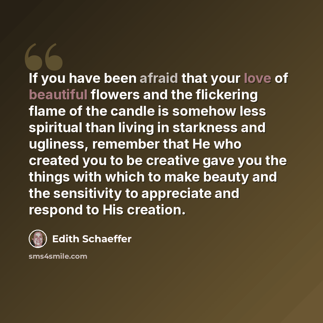 “If you have been afraid that your love of beautiful flowers and the flickering flame of the candle is somehow less spiritual than living in starkness and ugliness, remember that He who created you to be creative gave you the things with which to make beauty and the sensitivity to appreciate and…” quote by Edith Schaeffer