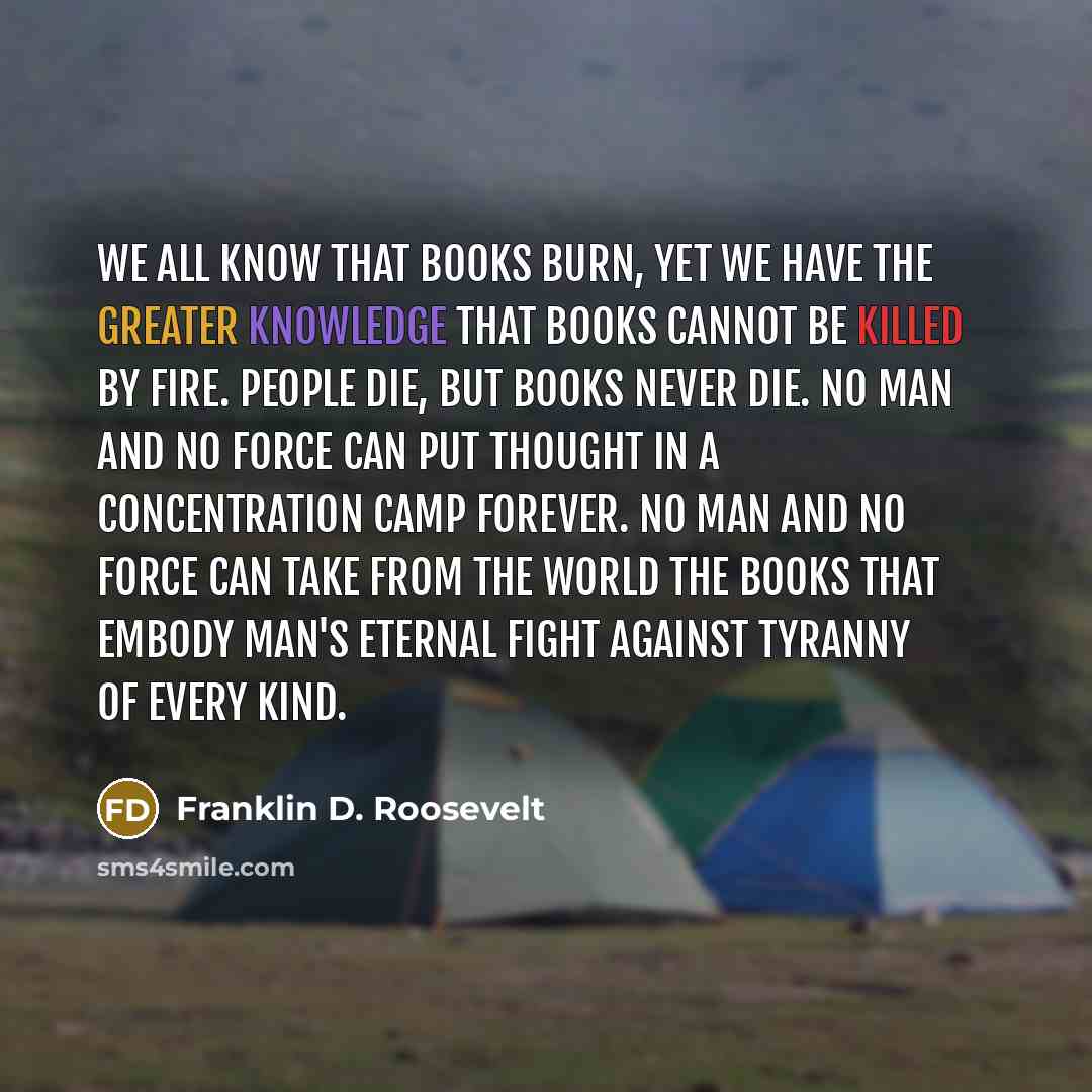 “We all know that books burn, yet we have the greater knowledge that books cannot be killed by fire. People die, but books never die. No man and no force can put thought in a concentration camp forever. No man and no force can take from the world the books that embody man's eternal fight against…” quote by Franklin D. Roosevelt