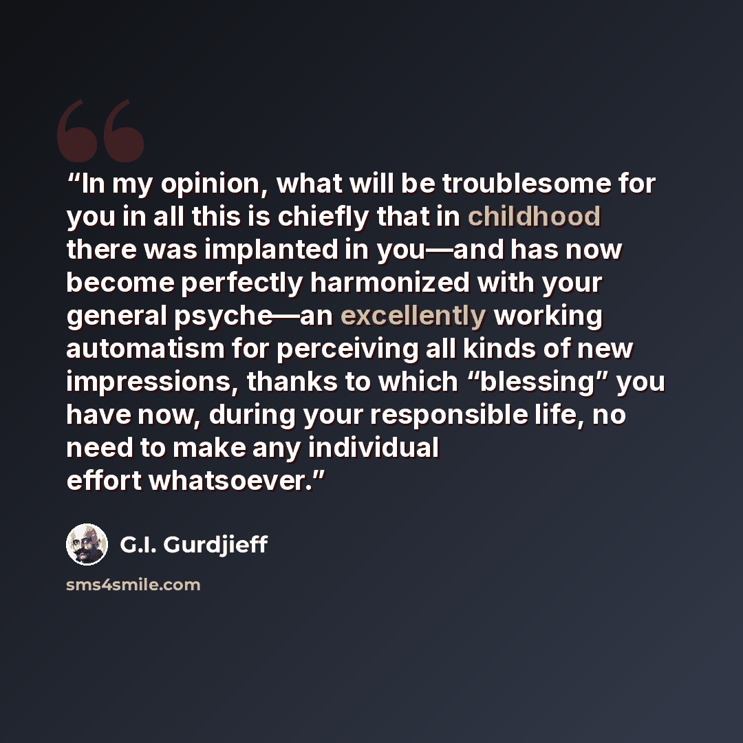“In my opinion, what will be troublesome for you in all this is chiefly that in childhood there was implanted in you—and has now become perfectly harmonized with your general psyche—an excellently working automatism for perceiving all kinds of new impressions, thanks to which “blessing” you have…” quote by G.I. Gurdjieff