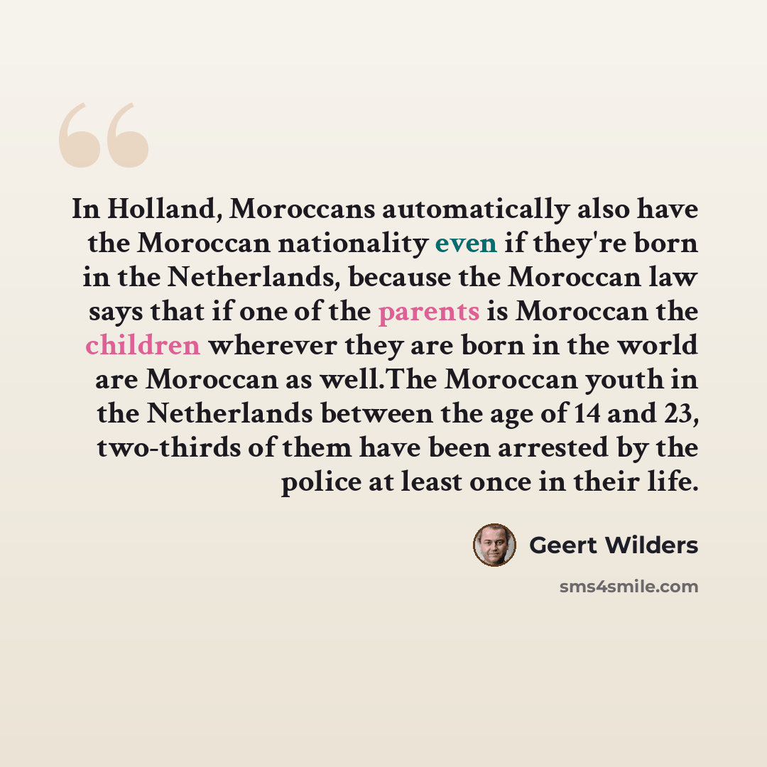 “In Holland, Moroccans automatically also have the Moroccan nationality even if they're born in the Netherlands, because the Moroccan law says that if one of the parents is Moroccan the children wherever they are born in the world are Moroccan as well.The Moroccan youth in the Netherlands between…” quote by Geert Wilders
