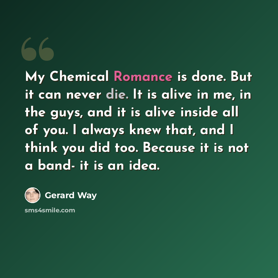 “My Chemical Romance is done. But it can never die. It is alive in me, in the guys, and it is alive inside all of you. I always knew that, and I think you did too. Because it is not a band- it is an idea.” quote by Gerard Way
