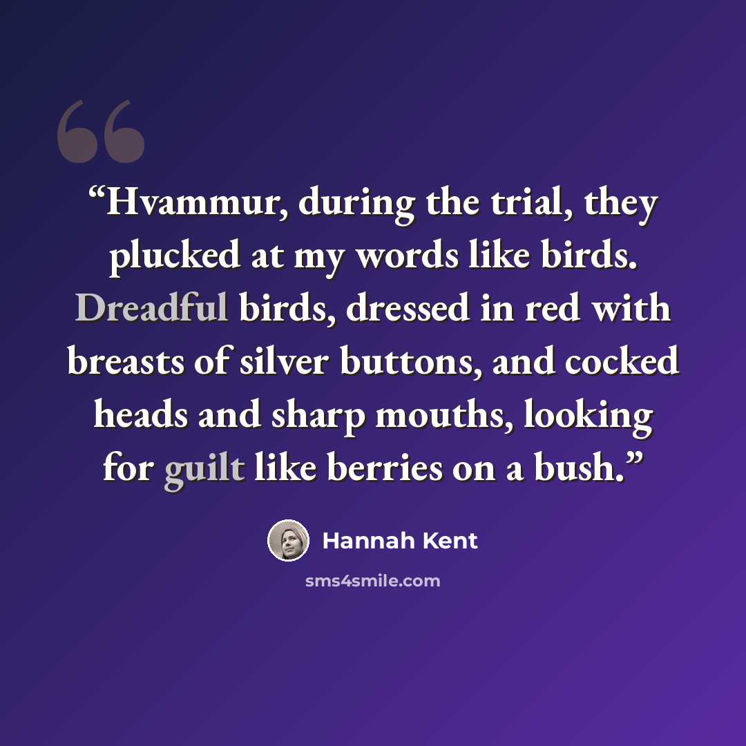 “Hvammur, during the trial, they plucked at my words like birds. Dreadful birds, dressed in red with breasts of silver buttons, and cocked heads and sharp mouths, looking for guilt like berries on a bush.” quote by Hannah Kent
