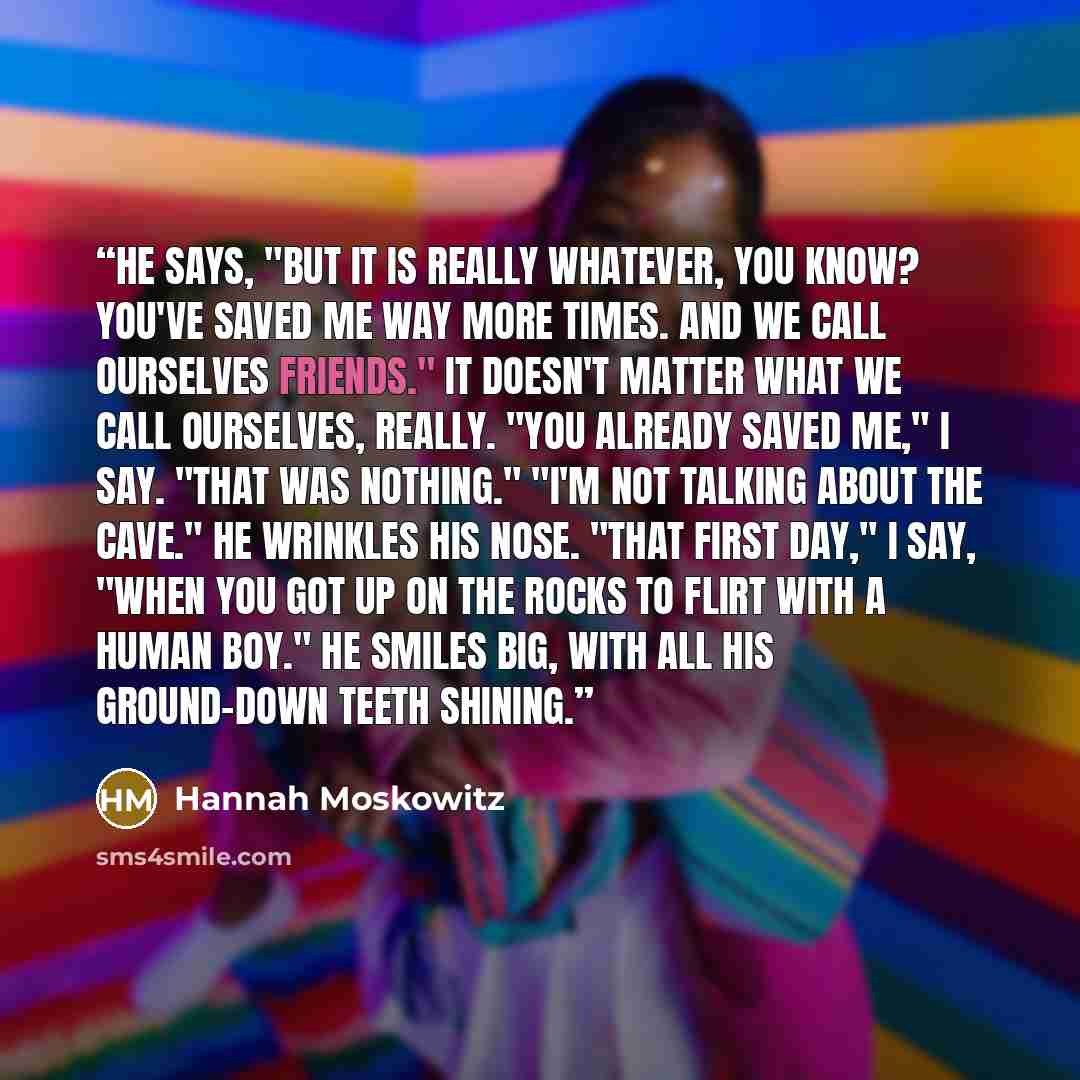 “He says, "But it is really whatever, you know? You've saved me way more times. And we call ourselves friends." It doesn't matter what we call ourselves, really. "You already saved me," I say. "That was nothing." "I'm not talking about the cave." He wrinkles his nose. "That first day," I say, "When…” quote by Hannah Moskowitz