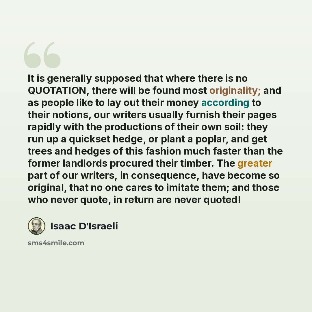 “It is generally supposed that where there is no QUOTATION, there will be found most originality; and as people like to lay out their money according to their notions, our writers usually furnish their pages rapidly with the productions of their own soil: they run up a quickset hedge, or plant a…” quote by Isaac D'Israeli